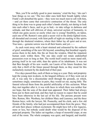 ‘Ben, you’ll be awfully good to poor mamma,’ cried the boy; ‘she can’t
bear things as we can.’ The two elder ones held their breath tightly when
Frank’s sob disturbed the quiet;—they were too much men to sob with him,
—and yet there came that convulsive contraction of the throat. The only
thing to be done was to grasp each other’s hands silently, not daring to look
into each other’s faces, and to go to bed,—to take refuge in darkness and
solitude, and that soft oblivion of sleep, universal asylum of humanity, to
which one gains access so easily when one is young! Stealthily, on tiptoe,
each one of Mr. Renton’s sons paid a secret visit to the dimly-lighted room,
all shrouded and covered, with faint puffs of night air stealing in like spirits
through the shuttered windows, where their father lay all quiet and at rest.
True tears,—genuine sorrow was in all their hearts; and yet——
As each went away with a heart strained and exhausted by the outburst
of grief, something of the new life beyond, something that breathed vaguely
across them in the dark, like the air from the window, filled the impatient
human souls within them. The one idea could not retain undisturbed
possession even so long as that. The world itself could no more stand still,
poising itself in its vast orbit, than the spirits of its inhabitants. It was not
that Ben thought of his new wealth, nor Laurie of his future freedom; but
only that a thrill of the future passed through them, as they stood for this
melancholy moment by the death-bed of their past.
Five days passed thus, each of them as long as a year. Duty and propriety
kept the young men in-doors, in the languid stillness; or if they went out at
all, it was only for a disconsolate stroll through the grounds, on which,
sometimes singly, sometimes in pairs, they would set out, saying little. The
funeral relieved them from the painful artificiality of this seclusion. When
they met together after it, it was with faces in which there was neither fear
nor hope, that the sons of the dead man appeared. Their father had always
been just to them and kind, and they had no reason to expect that he could
have been otherwise in the last act of his life. The persons present were
Mrs. Renton, Mrs. Westbury, her children Mary and Laurence, and the three
Renton boys; with the lawyer, Mr. Pounceby, and his clerk, and a few old
friends of the family, who had just accompanied them from the grave. They
all took their places without excitement. He might have left a few legacies,
more or less, but nobody could doubt what would be the disposal of his
principal property. The ladies sat together, a heap of mournful crape, at one
end of the room. The whole company was quiet, and languid, and trustful.
 