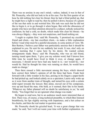 There was no anxiety in any one’s mind,—unless, indeed, it was in that of
Mr. Pounceby, who did not look to be at his ease. For the first quarter of an
hour he did nothing but clear his throat; then he had a blind pulled up, that
he might have a light to read by; then he pulled it down, because of a gleam
of the sun that stole in and worried him. His task was such that he did not
like to begin it, or to go through it when begun. But with the obtuseness of
people who have not their attention directed to a subject, nobody noticed his
confusion; he had a cold, no doubt, which made him clear his throat;—he
was always fidgety;—they were not suspicious, and found nothing out.
‘I ought to explain first,’ said Mr. Pounceby, ‘I promised my excellent
friend and client,—my late excellent client,—to make a little explanation
before I read what must be a painful document, in some points of view. Mr.
Ben Renton, I believe your father was particularly anxious that it should be
explained to you. He sent for me suddenly last week. It was, alas! only on
Friday morning that I came here by his desire. He wanted certain
arrangements made. Boys,’ said Mr. Pounceby, who was an old friend,
turning round upon them, ‘I give you my solemn word, had I known how
little time he would have lived to think it over, or change again, if
necessary, I should never have had any hand in it,—nor would he,—nor
would he. Had he thought his time was running so short, he would have
made no change.’
Then there ensued a little movement among the boys, which showed
how correct their father’s opinion of all the three had been. Frank bent
forward with a little wonder in his face, poising in his fingers a paper-knife
he had picked up, and looked calmly on as a spectator; Laurie only woke up
as it were from another train of thought, and turned his eyes with a certain
mild regret towards the lawyer; Ben alone, moved out of his composure,
rose up and faced the man, who held, as it seemed, their fate in his hands.
‘Whatever my father planned will no doubt be satisfactory to us,’ he said
firmly. ‘You forget that we are ignorant what change was made.’
He began to read now, but to an audience much more interested than at
first. There was, of course, a long technical preamble, to which Ben listened
breathlessly, his lips slightly moving with impatience, and a hot colour on
his cheeks, and then the real matter in question came.
Mr. Pounceby shook his grizzled head, ‘It was a great change that was
made,’ he said; ‘but I will not waste your time with further explanation. As
 