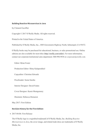Building Reactive Microservices in Java
by Clement Escoffier
Copyright © 2017 O’Reilly Media. All rights reserved.
Printed in the United States of America.
Published by O’Reilly Media, Inc., 1005 Gravenstein Highway North, Sebastopol, CA 95472.
O’Reilly books may be purchased for educational, business, or sales promotional use. Online
editions are also available for most titles (http://oreilly.com/safari). For more information,
contact our corporate/institutional sales department: 800­998­9938 or corporate@oreilly.com.
Editor: Brian Foster
Production Editor: Shiny Kalapurakkel
Copyeditor: Christina Edwards
Proofreader: Sonia Saruba
Interior Designer: David Futato
Cover Designer: Karen Montgomery
Illustrator: Rebecca Demarest
May 2017: First Edition
Revision History for the First Edition
2017­04­06: First Release
The O’Reilly logo is a registered trademark of O’Reilly Media, Inc. Building Reactive
Microservices in Java, the cover image, and related trade dress are trademarks of O’Reilly
Media, Inc.
Playlists
History
Topics
Tutorials
Offers & Deals
Highlights
Settings
Support
Sign Out
, . .
 