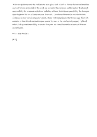 While the publisher and the author have used good faith efforts to ensure that the information
and instructions contained in this work are accurate, the publisher and the author disclaim all
responsibility for errors or omissions, including without limitation responsibility for damages
resulting from the use of or reliance on this work. Use of the information and instructions
contained in this work is at your own risk. If any code samples or other technology this work
contains or describes is subject to open source licenses or the intellectual property rights of
others, it is your responsibility to ensure that your use thereof complies with such licenses
and/or rights.
978­1­491­98628­8
[LSI]
 