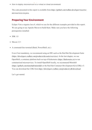 How to deploy microservices in a virtual or cloud environment
The code presented in this report is available from https://github.com/redhat­developer/reactive­
microservices­in­java.
Preparing Your Environment
Eclipse Vert.x requires Java 8, which we use for the different examples provided in this report.
We are going to use Apache Maven to build them. Make sure you have the following
prerequisites installed:
JDK 1.8
Maven 3.3+
A command­line terminal (Bash, PowerShell, etc.)
Even if not mandatory, we recommend using an IDE such as the Red Hat Development Suite
(https://developers.redhat.com/products/devsuite/overview). In the last chapter, we use
OpenShift, a container platform built on top of Kubernetes (https://kubernetes.io) to run
containerized microservices. To install OpenShift locally, we recommend Minishift
(https://github.com/minishift/minishift) or the Red Hat Container Development Kit (CDK) v3.
You can download the CDK from https://developers.redhat.com/products/cdk/download.
Let’s get started.
pricing options.
 