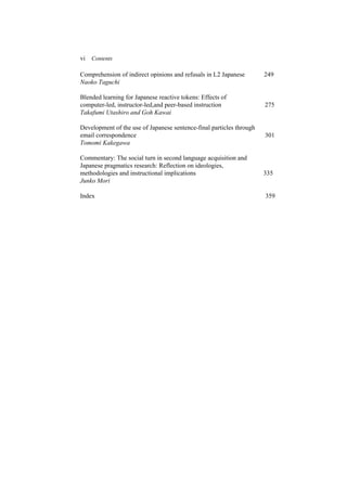 vi Contents
Comprehension of indirect opinions and refusals in L2 Japanese 249
Naoko Taguchi
Blended learning for Japanese reactive tokens: Effects of
computer-led, instructor-led,and peer-based instruction 275
Takafumi Utashiro and Goh Kawai
Development of the use of Japanese sentence-final particles through
email correspondence 301
Tomomi Kakegawa
Commentary: The social turn in second language acquisition and
Japanese pragmatics research: Reflection on ideologies,
methodologies and instructional implications 335
Junko Mori
Index 359
 