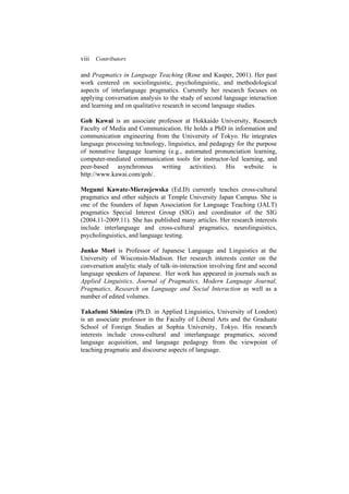viii Contributors
and Pragmatics in Language Teaching (Rose and Kasper, 2001). Her past
work centered on sociolinguistic, psycholinguistic, and methodological
aspects of interlanguage pragmatics. Currently her research focuses on
applying conversation analysis to the study of second language interaction
and learning and on qualitative research in second language studies.
Goh Kawai is an associate professor at Hokkaido University, Research
Faculty of Media and Communication. He holds a PhD in information and
communication engineering from the University of Tokyo. He integrates
language processing technology, linguistics, and pedagogy for the purpose
of nonnative language learning (e.g., automated pronunciation learning,
computer-mediated communication tools for instructor-led learning, and
peer-based asynchronous writing activities). His website is
http://www.kawai.com/goh/.
Megumi Kawate-Mierzejewska (Ed.D) currently teaches cross-cultural
pragmatics and other subjects at Temple University Japan Campus. She is
one of the founders of Japan Association for Language Teaching (JALT)
pragmatics Special Interest Group (SIG) and coordinator of the SIG
(2004.11-2009.11). She has published many articles. Her research interests
include interlanguage and cross-cultural pragmatics, neurolinguistics,
psycholinguistics, and language testing.
Junko Mori is Professor of Japanese Language and Linguistics at the
University of Wisconsin-Madison. Her research interests center on the
conversation analytic study of talk-in-interaction involving first and second
language speakers of Japanese. Her work has appeared in journals such as
Applied Linguistics, Journal of Pragmatics, Modern Language Journal,
Pragmatics, Research on Language and Social Interaction as well as a
number of edited volumes.
Takafumi Shimizu (Ph.D. in Applied Linguistics, University of London)
is an associate professor in the Faculty of Liberal Arts and the Graduate
School of Foreign Studies at Sophia University, Tokyo. His research
interests include cross-cultural and interlanguage pragmatics, second
language acquisition, and language pedagogy from the viewpoint of
teaching pragmatic and discourse aspects of language.
 