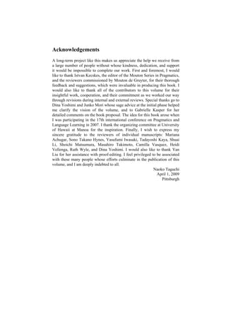 Acknowledgements
A long-term project like this makes us appreciate the help we receive from
a large number of people without whose kindness, dedication, and support
it would be impossible to complete our work. First and foremost, I would
like to thank Istvan Kecskes, the editor of the Mouton Series in Pragmatics,
and the reviewers commissioned by Mouton de Gruyter, for their thorough
feedback and suggestions, which were invaluable in producing this book. I
would also like to thank all of the contributors to this volume for their
insightful work, cooperation, and their commitment as we worked our way
through revisions during internal and external reviews. Special thanks go to
Dina Yoshimi and Junko Mori whose sage advice at the initial phase helped
me clarify the vision of the volume, and to Gabrielle Kasper for her
detailed comments on the book proposal. The idea for this book arose when
I was participating in the 17th international conference on Pragmatics and
Language Learning in 2007. I thank the organizing committee at University
of Hawaii at Manoa for the inspiration. Finally, I wish to express my
sincere gratitude to the reviewers of individual manuscripts: Mariana
Achugar, Sono Takano Hynes, Yasufumi Iwasaki, Tadayoshi Kaya, Shuai
Li, Shoichi Matsumura, Masahiro Takimoto, Camilla Vasquez, Heidi
Vellenga, Ruth Wyle, and Dina Yoshimi. I would also like to thank Yan
Liu for her assistance with proof-editing. I feel privileged to be associated
with these many people whose efforts culminate in the publication of this
volume, and I am deeply indebted to all.
Naoko Taguchi
April 1, 2009
Pittsburgh
 