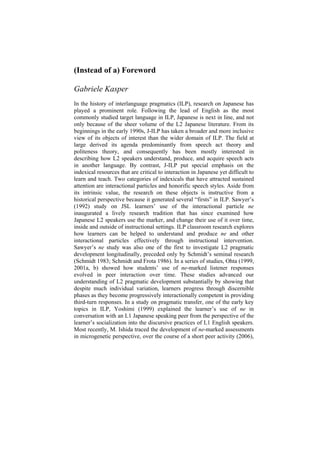 (Instead of a) Foreword
Gabriele Kasper
In the history of interlanguage pragmatics (ILP), research on Japanese has
played a prominent role. Following the lead of English as the most
commonly studied target language in ILP, Japanese is next in line, and not
only because of the sheer volume of the L2 Japanese literature. From its
beginnings in the early 1990s, J-ILP has taken a broader and more inclusive
view of its objects of interest than the wider domain of ILP. The field at
large derived its agenda predominantly from speech act theory and
politeness theory, and consequently has been mostly interested in
describing how L2 speakers understand, produce, and acquire speech acts
in another language. By contrast, J-ILP put special emphasis on the
indexical resources that are critical to interaction in Japanese yet difficult to
learn and teach. Two categories of indexicals that have attracted sustained
attention are interactional particles and honorific speech styles. Aside from
its intrinsic value, the research on these objects is instructive from a
historical perspective because it generated several “firsts” in ILP. Sawyer’s
(1992) study on JSL learners’ use of the interactional particle ne
inaugurated a lively research tradition that has since examined how
Japanese L2 speakers use the marker, and change their use of it over time,
inside and outside of instructional settings. ILP classroom research explores
how learners can be helped to understand and produce ne and other
interactional particles effectively through instructional intervention.
Sawyer’s ne study was also one of the first to investigate L2 pragmatic
development longitudinally, preceded only by Schmidt’s seminal research
(Schmidt 1983; Schmidt and Frota 1986). In a series of studies, Ohta (1999,
2001a, b) showed how students’ use of ne-marked listener responses
evolved in peer interaction over time. These studies advanced our
understanding of L2 pragmatic development substantially by showing that
despite much individual variation, learners progress through discernible
phases as they become progressively interactionally competent in providing
third-turn responses. In a study on pragmatic transfer, one of the early key
topics in ILP, Yoshimi (1999) explained the learner’s use of ne in
conversation with an L1 Japanese speaking peer from the perspective of the
learner’s socialization into the discursive practices of L1 English speakers.
Most recently, M. Ishida traced the development of ne-marked assessments
in microgenetic perspective, over the course of a short peer activity (2006),
 