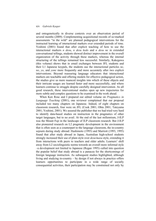 xiv Gabriele Kasper
and ontogenetically in diverse contexts over an observation period of
several months (2009). Complementing acquisitional records of ne-marked
assessments “in the wild” are planned pedagogical interventions for the
instructed learning of interactional markers over extended periods of time.
Yoshimi (2001) found that after explicit teaching of how to use the
interactional markers n desu, n desu kedo and n desu ne in extended
conversational tellings, students showed distinct improvement in the overall
organization of the activity through these markers, whereas the internal
structuring of the tellings remained less successful. Similarly, Kakegawa
(this volume) shows that in email exchanges between JFL students and
their L1 Japanese keypals, the students use the interactional particles ne,
no, yo, and yone more frequently and more accurately after two explicit
interventions. Beyond reassuring language educators that interactional
markers are teachable and offering models for effective pedagogical action,
the studies give us more nuanced insights into which of these objects and
their intricate usages are learned faster and more successfully, and where
learners continue to struggle despite carefully designed intervention. As all
good research, these interventional studies open up new trajectories for
more subtle and complex questions to be examined in the work ahead.
When Ken Rose and I prepared our edited volume on Pragmatics in
Language Teaching (2001), one reviewer complained that our proposal
included too many chapters on Japanese. Indeed, of eight chapters on
classroom research, four were on JFL (Cook 2001; Ohta 2001; Tateyama
2001; Yoshimi, 2001). We assured the publisher that we had tried very hard
to identify data-based studies on instruction in the pragmatics of other
target languages, but to no avail. At the end of the last millennium, J-ILP
was the Mount Fuji in the landscape of ILP classroom research. But J-ILP
also pioneered research on L2 pragmatic development in the environment
that is often seen as a counterpart to the language classroom, the in-country
sojourn during study abroad. Hashimoto (1993) and Marriott (1993, 1995)
found that after study abroad in Japan, Australian high-school students
strongly increased their use of plain style over desu/masu style, extending it
from interactions with peers to teachers and older adults. Learners’ shift
away from L2 sociolinguistic norms towards an overall more informal style
–a development not limited to Japanese (Regan 1995)–called into question
the popular belief that study abroad is a panacea for the shortcomings of
foreign language instruction. As subsequent studies highlighted, although
living and studying in-country – by design if not always in practice–offers
learners opportunities to participate in a wide range of socially
consequential activities, their participation may be constrained not only by
 