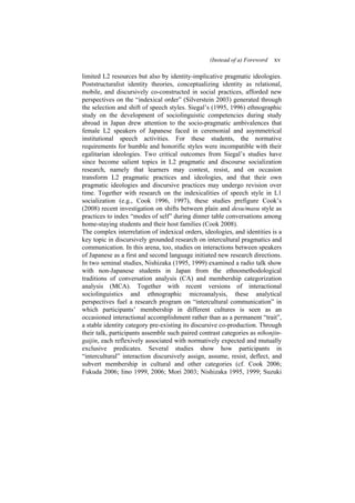 (Instead of a) Foreword xv
limited L2 resources but also by identity-implicative pragmatic ideologies.
Poststructuralist identity theories, conceptualizing identity as relational,
mobile, and discursively co-constructed in social practices, afforded new
perspectives on the “indexical order” (Silverstein 2003) generated through
the selection and shift of speech styles. Siegal’s (1995, 1996) ethnographic
study on the development of sociolinguistic competencies during study
abroad in Japan drew attention to the socio-pragmatic ambivalences that
female L2 speakers of Japanese faced in ceremonial and asymmetrical
institutional speech activities. For these students, the normative
requirements for humble and honorific styles were incompatible with their
egalitarian ideologies. Two critical outcomes from Siegal’s studies have
since become salient topics in L2 pragmatic and discourse socialization
research, namely that learners may contest, resist, and on occasion
transform L2 pragmatic practices and ideologies, and that their own
pragmatic ideologies and discursive practices may undergo revision over
time. Together with research on the indexicalities of speech style in L1
socialization (e.g., Cook 1996, 1997), these studies prefigure Cook’s
(2008) recent investigation on shifts between plain and desu/masu style as
practices to index “modes of self” during dinner table conversations among
home-staying students and their host families (Cook 2008).
The complex interrelation of indexical orders, ideologies, and identities is a
key topic in discursively grounded research on intercultural pragmatics and
communication. In this arena, too, studies on interactions between speakers
of Japanese as a first and second language initiated new research directions.
In two seminal studies, Nishizaka (1995, 1999) examined a radio talk show
with non-Japanese students in Japan from the ethnomethodological
traditions of conversation analysis (CA) and membership categorization
analysis (MCA). Together with recent versions of interactional
sociolinguistics and ethnographic microanalysis, these analytical
perspectives fuel a research program on “intercultural communication” in
which participants’ membership in different cultures is seen as an
occasioned interactional accomplishment rather than as a permanent “trait”,
a stable identity category pre-existing its discursive co-production. Through
their talk, participants assemble such paired contrast categories as nihonjin-
gaijin, each reflexively associated with normatively expected and mutually
exclusive predicates. Several studies show how participants in
“intercultural” interaction discursively assign, assume, resist, deflect, and
subvert membership in cultural and other categories (cf. Cook 2006;
Fukuda 2006; Iino 1999, 2006; Mori 2003; Nishizaka 1995, 1999; Suzuki
 