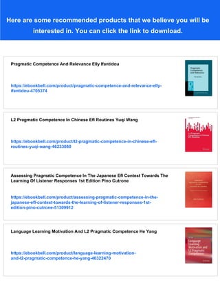 Here are some recommended products that we believe you will be
interested in. You can click the link to download.
Pragmatic Competence And Relevance Elly Ifantidou
https://ebookbell.com/product/pragmatic-competence-and-relevance-elly-
ifantidou-4705374
L2 Pragmatic Competence In Chinese Efl Routines Yuqi Wang
https://ebookbell.com/product/l2-pragmatic-competence-in-chinese-efl-
routines-yuqi-wang-46233080
Assessing Pragmatic Competence In The Japanese Efl Context Towards The
Learning Of Listener Responses 1st Edition Pino Cutrone
https://ebookbell.com/product/assessing-pragmatic-competence-in-the-
japanese-efl-context-towards-the-learning-of-listener-responses-1st-
edition-pino-cutrone-51309912
Language Learning Motivation And L2 Pragmatic Competence He Yang
https://ebookbell.com/product/language-learning-motivation-
and-l2-pragmatic-competence-he-yang-46322470
 
