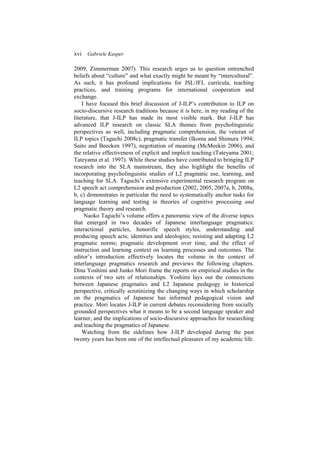 xvi Gabriele Kasper
2009, Zimmerman 2007). This research urges us to question entrenched
beliefs about “culture” and what exactly might be meant by “intercultural”.
As such, it has profound implications for JSL/JFL curricula, teaching
practices, and training programs for international cooperation and
exchange.
I have focused this brief discussion of J-ILP’s contribution to ILP on
socio-discursive research traditions because it is here, in my reading of the
literature, that J-ILP has made its most visible mark. But J-ILP has
advanced ILP research on classic SLA themes from psycholinguistic
perspectives as well, including pragmatic comprehension, the veteran of
ILP topics (Taguchi 2008c), pragmatic transfer (Ikoma and Shimura 1994;
Saito and Beecken 1997), negotiation of meaning (McMeekin 2006), and
the relative effectiveness of explicit and implicit teaching (Tateyama 2001;
Tateyama et al. 1997). While these studies have contributed to bringing ILP
research into the SLA mainstream, they also highlight the benefits of
incorporating psycholinguistic studies of L2 pragmatic use, learning, and
teaching for SLA. Taguchi’s extensive experimental research program on
L2 speech act comprehension and production (2002, 2005, 2007a, b, 2008a,
b, c) demonstrates in particular the need to systematically anchor tasks for
language learning and testing in theories of cognitive processing and
pragmatic theory and research.
Naoko Taguchi’s volume offers a panoramic view of the diverse topics
that emerged in two decades of Japanese interlanguage pragmatics:
interactional particles, honorific speech styles, understanding and
producing speech acts; identities and ideologies; resisting and adapting L2
pragmatic norms; pragmatic development over time, and the effect of
instruction and learning context on learning processes and outcomes. The
editor’s introduction effectively locates the volume in the context of
interlanguage pragmatics research and previews the following chapters.
Dina Yoshimi and Junko Mori frame the reports on empirical studies in the
contexts of two sets of relationships. Yoshimi lays out the connections
between Japanese pragmatics and L2 Japanese pedagogy in historical
perspective, critically scrutinizing the changing ways in which scholarship
on the pragmatics of Japanese has informed pedagogical vision and
practice. Mori locates J-ILP in current debates reconsidering from socially
grounded perspectives what it means to be a second language speaker and
learner, and the implications of socio-discursive approaches for researching
and teaching the pragmatics of Japanese.
Watching from the sidelines how J-ILP developed during the past
twenty years has been one of the intellectual pleasures of my academic life.
 