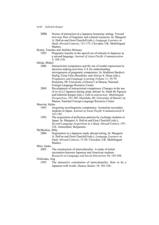 xviii Gabriele Kasper
2006 Norms of interaction in a Japanese homestay setting: Toward
two-way flow of linguistic and cultural resources. In: Margaret
A. DuFon and Eton Churchill (eds.), Language Learners in
Study Abroad Contexts, 151-173. Clevedon, UK: Multilingual
Matters.
Ikoma, Tomoko and Akihiko Shimura
1993 Pragmatic transfer in the speech act of refusals in Japanese as
a second language. Journal of Asian Pacific Communication
5: 105-129.
Ishida, Midori
2006 Interactional competence and the use of modal expressions in
decision-making activities: CA for understanding
microgenesis of pragmatic competence. In: Kathleen Bardovi-
Harlig, César Félix-Brasdefer, and Alwiya S. Omar (eds.),
Pragmatics and Language Learning Volume 11, 55-79.
Honolulu, HI: University of Hawai’i at Manoa, National
Foreign Language Resource Center.
2009 Development of interactional competence: Changes in the use
of ne in L2 Japanese during study abroad. In: Hanh thi Nguyen
and Gabriele Kasper (eds.), Talk-in-interaction: Multilingual
Perspectives, 351-385. Honolulu, HI: University of Hawai’i at
Manoa, National Foreign Language Resource Center.
Marriott, Helen
1993 Acquiring sociolinguistic competence: Australian secondary
students in Japan. Journal of Asian Pacific Communication 4:
167-192.
1995 The acquisition of politeness patterns by exchange students in
Japan. In: Margaret A. DuFon and Eton Churchill (eds.),
Second Language Acquisition in a Study Abroad Context, 197-
224. Amsterdam: Benjamins.
McMeekin, Abby
2006 Negotiation in a Japanese study abroad setting. In: Margaret
A. DuFon and Eton Churchill (eds.), Language Learners in
Study Abroad Contexts, 31-58. Clevedon, UK: Multilingual
Matters.
Mori, Junko
2003 The construction of interculturality: A study of initial
encounters between Japanese and American students.
Research on Language and Social Interaction 36: 143-184.
Nishizaka, Aug
1995 The interactive constitution of interculturality: How to be a
Japanese with words. Human Studies 18: 301-326.
 