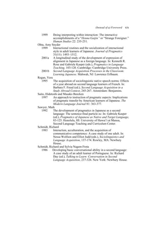 (Instead of a) Foreword xix
1999 Doing interpreting within interaction: The interactive
accomplishments of a “Henna Gaijin” or “Strange Foreigner.”
Human Studies 22: 235-251.
Ohta, Amy Snyder
1999 Interactional routines and the socialization of interactional
style in adult learners of Japanese. Journal of Pragmatics
31(11): 1493–1512.
2001a A longitudinal study of the development of expression of
alignment in Japanese as a foreign language. In: Kenneth R.
Rose and Gabriele Kasper (eds.), Pragmatics in Language
Teaching, 103-120. Cambridge: Cambridge University Press.
2001b Second Language Acquisition Processes in the Classroom:
Learning Japanese. Mahwah, NJ: Lawrence Erlbaum.
Regan, Vera
1995 The acquisition of sociolinguistic native speech norms: Effects
of a year abroad on second language learners of French. In:
Barbara F. Freed (ed.), Second Language Acquisition in a
Study Abroad Context, 245-267. Amsterdam: Benjamins.
Saito, Hidetoshi and Masako Beecken
1997 An approach to instruction of pragmatic aspects: Implications
of pragmatic transfer by American learners of Japanese. The
Modern Language Journal 81: 363-377.
Sawyer, Mark
1992 The development of pragmatics in Japanese as a second
language: The sentence-final particle ne. In: Gabriele Kasper
(ed.), Pragmatics of Japanese as Native and Target Language,
83-125. Honolulu, HI: University of Hawai’i at Manoa,
Second Language Teaching and Curriculum Center.
Schmidt, Richard
1983 Interaction, acculturation, and the acquisition of
communicative competence: A case study of one adult. In:
Nessa Wolfson and Elliot Judd (eds.), Sociolinguistics and
Language Acquisition, 137-174. Rowley, MA: Newbury
House.
Schmidt, Richard and Sylvia Nagem Frota
1986 Developing basic conversational ability in a second language:
A case study of an adult learner of Portuguese. In: Richard
Day (ed.), Talking to Learn: Conversation in Second
Language Acquisition, 237-326. New York: Newbury House.
 