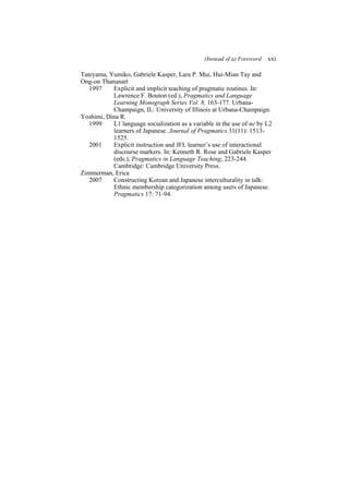 (Instead of a) Foreword xxi
Tateyama, Yumiko, Gabriele Kasper, Lara P. Mui, Hui-Mian Tay and
Ong-on Thananart
1997 Explicit and implicit teaching of pragmatic routines. In:
Lawrence F. Bouton (ed.), Pragmatics and Language
Learning Monograph Series Vol. 8, 163-177. Urbana-
Champaign, IL: University of Illinois at Urbana-Champaign.
Yoshimi, Dina R.
1999 L1 language socialization as a variable in the use of ne by L2
learners of Japanese. Journal of Pragmatics 31(11): 1513-
1525.
2001 Explicit instruction and JFL learner’s use of interactional
discourse markers. In: Kenneth R. Rose and Gabriele Kasper
(eds.), Pragmatics in Language Teaching, 223-244.
Cambridge: Cambridge University Press.
Zimmerman, Erica
2007 Constructing Korean and Japanese interculturality in talk:
Ethnic membership categorization among users of Japanese.
Pragmatics 17: 71-94.
 
