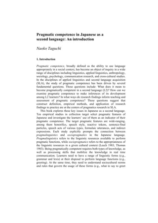 Pragmatic competence in Japanese as a
second language: An introduction
Naoko Taguchi
1. Introduction
Pragmatic competence, broadly defined as the ability to use language
appropriately in a social context, has become an object of inquiry in a wide
range of disciplines including linguistics, applied linguistics, anthropology,
sociology, psychology, communication research, and cross-cultural studies.
In the disciplines of applied linguistics and second language acquisition
(SLA), the study of pragmatic competence has been driven by several
fundamental questions. Those questions include: What does it mean to
become pragmatically competent in a second language (L2)? How can we
examine pragmatic competence to make inferences of its development
among L2 learners? In what ways do research findings inform teaching and
assessment of pragmatic competence? These questions suggest that
construct definition, empirical methods, and application of research
findings to practice are at the centers of pragmatics research in SLA.
This book explores these key issues in Japanese as a second language.
Ten empirical studies in collection target select pragmatic features of
Japanese and investigate the learners’ use of them as an indicator of their
pragmatic competence. The target pragmatic features are wide-ranging,
among them honorifics, speech style, reactive tokens, sentence-final
particles, speech acts of various types, formulaic utterances, and indirect
expressions. Each study explicitly prompts the connection between
pragmalinguistics and sociopragmatics in the Japanese language.
Pragmalinguistics refers to the linguistic resources available to perform
pragmatic functions, while sociopragmatics refers to the appropriateness of
the linguistic resources in a given cultural context (Leech 1983; Thomas
1983). Being pragmatically competent requires both types of knowledge, as
well as processing skills that mobilize the knowledge in real time
communication. Learners need to have a range of linguistic forms (e.g.,
grammar and lexis) at their disposal to perform language functions (e.g.,
greeting). At the same time, they need to understand sociocultural norms
and rules that govern the usage of these forms (e.g., what to say to greet
 