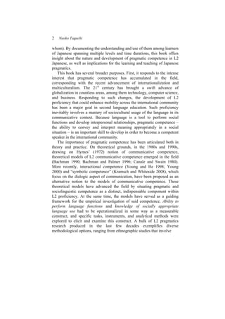 2 Naoko Taguchi
whom). By documenting the understanding and use of them among learners
of Japanese spanning multiple levels and time durations, this book offers
insight about the nature and development of pragmatic competence in L2
Japanese, as well as implications for the learning and teaching of Japanese
pragmatics.
This book has several broader purposes. First, it responds to the intense
interest that pragmatic competence has accumulated in the field,
corresponding with the recent advancement of internationalization and
multiculturalism. The 21st
century has brought a swift advance of
globalization in countless areas, among them technology, computer science,
and business. Responding to such changes, the development of L2
proficiency that could enhance mobility across the international community
has been a major goal in second language education. Such proficiency
inevitably involves a mastery of sociocultural usage of the language in its
communicative context. Because language is a tool to perform social
functions and develop interpersonal relationships, pragmatic competence –
the ability to convey and interpret meaning appropriately in a social
situation – is an important skill to develop in order to become a competent
speaker in the international community.
The importance of pragmatic competence has been articulated both in
theory and practice. On theoretical grounds, in the 1980s and 1990s,
drawing on Hymes’ (1972) notion of communicative competence,
theoretical models of L2 communicative competence emerged in the field
(Bachman 1990; Bachman and Palmer 1996; Canale and Swain 1980).
More recently, interactional competence (Young and He 1998; Young
2000) and “symbolic competence” (Kramsch and Whiteside 2008), which
focus on the dialogic aspect of communication, have been proposed as an
alternative notion to the models of communicative competence. These
theoretical models have advanced the field by situating pragmatic and
sociolinguistic competence as a distinct, indispensable component within
L2 proficiency. At the same time, the models have served as a guiding
framework for the empirical investigation of said competence. Ability to
perform language functions and knowledge of socially appropriate
language use had to be operationalized in some way as a measurable
construct, and specific tasks, instruments, and analytical methods were
explored to elicit and examine this construct. A bulk of L2 pragmatics
research produced in the last few decades exemplifies diverse
methodological options, ranging from ethnographic studies that involve
 