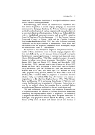 Introduction 3
observation of naturalistic interaction to descriptive-quantitative studies
that use construct-eliciting instruments.
Correspondingly, these models of communicative competence have
been applied to practice in second language pedagogy and assessment.
Communicative Language Teaching, the Notional-Functional approach,
and task-based instruction all include pragmatic and sociocultural aspects
as important objectives of instruction (see Richards and Rodgers 2001 for
review). Standardized assessment measures such as ACTFL (American
Council of Teachers of Foreign Languages, 1999), the Common European
Framework (Council of Europe 2001), and the Canadian Language
Benchmarks (Pawlikowska-Smith 2002) have also designated pragmatic
competence as the target construct of measurement. These trends have
fortified the claim that pragmatic competence should be analyzed, taught,
and assessed in the course of L2 development.
In response to these theoretical, empirical, and practical interests, a
number of books and special issues on second language pragmatics have
been published over the last few decades. Some are research monographs
that document pragmatic performance of particular individuals and groups
(Barron 2002; Gass and Neu 1996). Others are edited volumes with specific
themes, including: cross-cultural pragmatics (Blum-Kulka, House, and
Kasper 1989; Gass and Houck 1999; Kasper and Blum-Kulka 1993;
Spencer-Oatey 2000), pragmatic development (Barron and Warga 2007;
Kasper and Rose 2002), pragmatics in instructional contexts (Bardovi-
Harlig and Mahan-Taylor 2003; Ishihara and Cohen 2008; LoCastro 2003;
Martínez Flor, et al. 2003; Rose and Kasper 2001; Yoshimi and Wang
2007), pragmatic testing, (Hudson, Detmer, and Brown 1994; Röver 2005;
Trosborg 1995; Yamashita 1996), and pragmatics in institutional discourse
(Bardovi-Harlig and Hartford 2005). Only a few volumes have focused on
pragmatics in an L2 other than English (Kasper 1992, 1995; Márquez-
Reiter and Placencia 2004), and among them, Kasper (1992) is the only
volume that has addressed pragmatics in L2 Japanese. Hence, there is a
need for an updated volume that compiles diverse empirical findings
among learners of Japanese, and this book intends to satisfy that need.
This book on Japanese pragmatics not only adds to the depth and scope
of pragmatics research, but also aims to facilitate the dialogue between the
universality and language-specific aspects of pragmatics. The universality
of pragmatics has been discussed widely across disciplines. In the field of
philosophy, early pragmatics theories–Speech Act Theory (Austin 1962),
Seale’s (1969) notion of direct and indirect speech acts, theories of
 