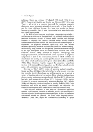4 Naoko Taguchi
politeness (Brown and Levinson 1987; Lakoff 1973; Leech 1983), Grice’s
(1975) Cooperative Principles and Sperber and Wilson’s (1995) Relevance
Theory – all served as a common framework for examining pragmatic
phenomena across languages. Although the universality of these theories is
not free from criticisms, because they have been applied to diverse
language communities, there is some commonality in the ways that people
conceptualize pragmatics.
In the fields of developmental psychology, communication pathology,
and language acquisition, on the other hand, it is uniformly understood that
pragmatic competence is part of human social cognition and develops
naturally as linguistic and cognitive abilities mature. Strong evidence
comes from neuroscience research that revealed that the right hemisphere is
responsible for pragmatic functions, specifically those that involve
inferential processing based on discoursal and contextual information (e.g.,
understanding irony, humor, and metaphors). Research shows that damage
to the right hemisphere results in communication disorders and social
handicaps (Paradis 1998). Research in linguistic anthropology and
language socialization, on the other hand, views acquisition of pragmatic
competence as part of the socialization process in which children are
enculturated into society and acquire specific manners of communication
that reflect beliefs and values in the given culture (Schieffelin and Ochs
1986). These literatures together suggest that pragmatic competence
involves both innate and learned capacities, and develops naturally as one
gains a full participation and membership in a society.
Drawing on Ochs’s (1996) notion of universal cultural principles,
Kasper and Rose (2002) provided a list of universal pragmatic principles
that comprise implicit knowledge and abilities people use to encode a
variety of linguistic and social conventions. Those principles include rituals
of conversation such as turn-taking and repair (Goffman 1976), inferencing
heuristics and presuppositions (Grice 1975; Holtgraves 2008), routine
formulae in recurrent communicative situations (Kecskes 2003; Schmitt
2004), and discursive construction of social identity (Bakhtin 1986). Such
knowledge and skills are shared cross-culturally and determine the
resources that competent adult speakers draw on while communicating.
These universal principles, in turn, serve as a framework applied to
examine cross-linguistic variation of pragmatic practice, because linguistic
and non-linguistic means to practice those principles, as well as norms and
conventions behind the practice, are often found language-specific.
Wierzbicka (1991, 1994) argued that characteristics of speaking in a given
 