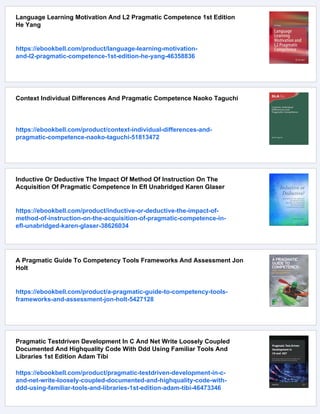 Language Learning Motivation And L2 Pragmatic Competence 1st Edition
He Yang
https://ebookbell.com/product/language-learning-motivation-
and-l2-pragmatic-competence-1st-edition-he-yang-46358836
Context Individual Differences And Pragmatic Competence Naoko Taguchi
https://ebookbell.com/product/context-individual-differences-and-
pragmatic-competence-naoko-taguchi-51813472
Inductive Or Deductive The Impact Of Method Of Instruction On The
Acquisition Of Pragmatic Competence In Efl Unabridged Karen Glaser
https://ebookbell.com/product/inductive-or-deductive-the-impact-of-
method-of-instruction-on-the-acquisition-of-pragmatic-competence-in-
efl-unabridged-karen-glaser-38626034
A Pragmatic Guide To Competency Tools Frameworks And Assessment Jon
Holt
https://ebookbell.com/product/a-pragmatic-guide-to-competency-tools-
frameworks-and-assessment-jon-holt-5427128
Pragmatic Testdriven Development In C And Net Write Loosely Coupled
Documented And Highquality Code With Ddd Using Familiar Tools And
Libraries 1st Edition Adam Tibi
https://ebookbell.com/product/pragmatic-testdriven-development-in-c-
and-net-write-loosely-coupled-documented-and-highquality-code-with-
ddd-using-familiar-tools-and-libraries-1st-edition-adam-tibi-46473346
 