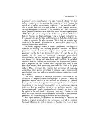 Introduction 5
community are the manifestation of a tacit system of cultural rules that
reflect a society’s way of speaking. For instance, in North America the
speech act of apology presupposes a condition – “I did something bad” –
and is uttered when one is at fault. Unlike in North America, in Japan,
apology presupposes a condition – “I feel something bad”– and is uttered to
show sympathy or reconciliation even when one is not at fault (Wierzbicka
1994). Hence, beyond the linguistic level, there are qualitative differences
between Japanese and English apology owing to divergent cultural norms.
Consequently, these differences lead to variation in the behavior of apology
– when to apologize for what purposes. This is just one example that
variation in the way of communication is a portrayal of culture-specific
attitudes, assumptions, and norms.
For second language learners, it is this considerable cross-linguistic
variation in encoding and decoding pragmatic functions that makes
pragmatic competence difficult to acquire. Cross-linguistic variation in
pragmatic practice has been documented extensively over the last few
decades in the areas of contrastive pragmatics, cross-cultural
communication, and interlanguage pragmatics (e.g., Blum-Kulka, House,
and Kasper 1989; Boxer 2002; Gudykunst and Kim 2004). A myriad of
empirical data was collected on the linguistic and non-linguistic forms to
realize pragmatic acts, and variation across languages were found in their
realization patterns, often intertwined with norms and values in the given
culture. These empirical data reiterate that acquisition of pragmatic
competence entails gaining knowledge of language-specific linguistic and
non-linguistic behaviors, and sociocultural norms and conventions behind
the behaviors.
This book, dedicated to Japanese pragmatics, contributes to the
discussion of pragmatics-specific-to-languages. It presents a range of
pragmatic devices involved in the structure and discourse of Japanese
language, for instance, how people convey appropriate levels of politeness
in Japanese, or what linguistic resources they use to communicate meaning
indirectly. The ten empirical papers in this collection describe what
Japanese pragmatics entails, linguistically and culturally, and how it could
be applied to the analysis of L2 pragmatic competence. To this end, this
book will serve scholars who are interested in research in interlanguage
pragmatics and second language acquisition specific to languages.
With equal emphasis, we hope that this book serves as a resource for
teachers, program coordinators, and supervisors involved in Japanese
language education, as well as learners of Japanese who wish to gain
 