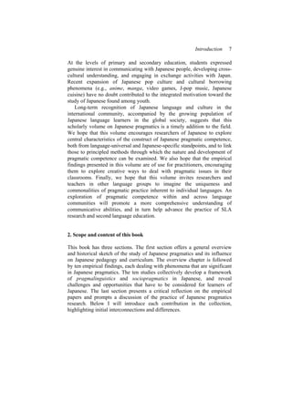 Introduction 7
At the levels of primary and secondary education, students expressed
genuine interest in communicating with Japanese people, developing cross-
cultural understanding, and engaging in exchange activities with Japan.
Recent expansion of Japanese pop culture and cultural borrowing
phenomena (e.g., anime, manga, video games, J-pop music, Japanese
cuisine) have no doubt contributed to the integrated motivation toward the
study of Japanese found among youth.
Long-term recognition of Japanese language and culture in the
international community, accompanied by the growing population of
Japanese language learners in the global society, suggests that this
scholarly volume on Japanese pragmatics is a timely addition to the field.
We hope that this volume encourages researchers of Japanese to explore
central characteristics of the construct of Japanese pragmatic competence,
both from language-universal and Japanese-specific standpoints, and to link
those to principled methods through which the nature and development of
pragmatic competence can be examined. We also hope that the empirical
findings presented in this volume are of use for practitioners, encouraging
them to explore creative ways to deal with pragmatic issues in their
classrooms. Finally, we hope that this volume invites researchers and
teachers in other language groups to imagine the uniqueness and
commonalities of pragmatic practice inherent to individual languages. An
exploration of pragmatic competence within and across language
communities will promote a more comprehensive understanding of
communicative abilities, and in turn help advance the practice of SLA
research and second language education.
2. Scope and content of this book
This book has three sections. The first section offers a general overview
and historical sketch of the study of Japanese pragmatics and its influence
on Japanese pedagogy and curriculum. The overview chapter is followed
by ten empirical findings, each dealing with phenomena that are significant
in Japanese pragmatics. The ten studies collectively develop a framework
of pragmalinguistics and sociopragmatics in Japanese, and reveal
challenges and opportunities that have to be considered for learners of
Japanese. The last section presents a critical reflection on the empirical
papers and prompts a discussion of the practice of Japanese pragmatics
research. Below I will introduce each contribution in the collection,
highlighting initial interconnections and differences.
 