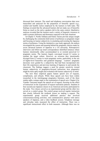 Introduction 9
discussed their interests. The email and telephone conversation data were
transcribed and analyzed for the proportion of honorific speech (e.g.,
exalted and humble styles) employed by the learners in both tasks. The
findings revealed that the advanced learners did not make use of honorific
forms as much as the native speakers did in the same context. Qualitative
analyses revealed that the learners used a variety of linguistic resources in
order to project deference and demeanor expected in the task situations.
In Chapter 5, Noriko Ishihara and Elaine Tarone provide unique insight
by challenging the commonly-held notion of politeness as pragmatic target
and focusing on learner subjectivity in emulating and resisting the Japanese
norms of politeness. Using the interpretive case study approach, the authors
investigated the reason and meaning behind the pragmatic choices made by
seven advanced learners of Japanese in a US university. Retrospective
interviews and follow-up email correspondence identified instances where
learners intentionally either accommodated to or resisted perceived L2
pragmatic norms. The learners largely converged toward L2 norms to
emulate the target culture. However, on occasion they intentionally
diverged from L2 norms to resist pragmatic norms, particularly in the use
of higher-level honorifics and gendered language. Learners’ pragmatic
decisions were guided by a subjectivity that had been incorporated into
their life experiences and previous learning of Japanese in and outside the
classroom. The findings suggest a need for greater sensitivity toward
learner subjectivity in pragmatics-focused instruction: how pragmatics
might be more aptly taught and evaluated with learner subjectivity in mind.
The next three empirical papers feature speech acts of requests,
compliments, and refusals. While these speech acts have been widely
researched in the interlanguage pragmatics literature, each of the three
studies adds a unique angle to the examination of speech acts. Chapter 6 by
Yumiko Tateyama targets the speech act of request, focusing on the effect
of instruction on the acquisition of request realization patterns. Students in
four second-year Japanese classes in an American university participated in
the study. Two classes served as an experimental group and the other two
served as a control group. The control group received regular instruction
that closely followed the textbook lesson on making a request. The
experimental group received additional practice that involved
consciousness-raising activities, oral communicative practice with native
speakers of Japanese, and a video feedback session. Telephone message
and role-play tasks measured the effect of instruction. There was a
significant instructional effect in both measures. Although there was no
 