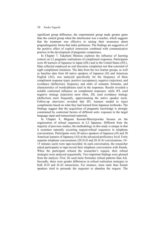 10 Naoko Taguchi
significant group difference, the experimental group made greater gains
than the control group when the interlocutor was a teacher, which suggests
that the treatment was effective in raising their awareness about
pragmalinguistic forms that index politeness. The findings are suggestive of
the positive effect of explicit instruction combined with communicative
practice in the development of pragmatic competence.
In Chapter 7, Takafumi Shimizu explores the influence of learning
context on L2 pragmatic realizations of compliment responses. Participants
were 48 learners of Japanese in Japan (JSL) and in the United States (JFL).
Data collected employed an oral discourse completion test that consisted of
eight compliment situations. The data from the two learner groups, as well
as baseline data from 60 native speakers of Japanese (JJ) and American
English (AE), was analyzed specifically for the frequency of three
compliment response types: positive (acceptance), negative (rejection), and
avoidance (deflection), frequency and order of semantic formulas, and
characteristics of words/phrases used in the responses. Results revealed a
notable contextual influence on compliment responses: while JFL used
negative strategy (rejection) most often, JSL used avoidance strategy
(deflection) most frequently, approximating the native speaker norm.
Follow-up interviews revealed that JFL learners tended to reject
compliments based on what they had learned from Japanese textbooks. The
findings suggest that the acquisition of pragmatic knowledge is strongly
constrained by contextual factors of different sorts: exposure to the target
language input and instructional materials.
In Chapter 8, Megumi Kawate-Mierzejewska focuses on the
organization of refusal sequences in L2 Japanese. Different from the
majority of previous studies, the methodology in this study is unique in that
it examines naturally occurring request-refusal sequences in telephone
conversations. Participants were 20 native speakers of Japanese (JJ) and 20
American learners of Japanese (AJ) at the advanced proficiency level. Forty
separate telephone conversations (20 JJ-JJ and 20 JJ-AJ conversations; 10–
15 minutes each) were tape-recorded. In each conversation, the researcher
asked participants to tape-record their telephone conversation with friends.
When the participant refused the researcher’s request, their refusal
strategies were analyzed sequentially. Two important findings were gleaned
from the analysis. First, JJs used more formulaic refusal patterns than AJs.
Secondly, there were gender differences in refusal realization strategies in
both JJ-JJ and JJ-AJ interactions. For instance, more male than female
speakers tried to persuade the requester to abandon the request. The
 