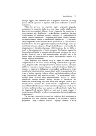 Introduction 11
findings suggest some important areas of pragmatic instruction, including
typical refusal sequences in Japanese and gender differences in refusal
realizations.
While the previous six empirical papers investigate pragmatic
competence in production tasks (e.g., role plays, emails, telephone and
face-to-face conversation), Chapters 9 and 10 examine the competence in
comprehension tasks. In Chapter 9, Akiko Hagiwara investigates learners’
comprehension of non-literal meaning conveyed by conventionalized,
routine formulaic expressions. Two groups participated: 60 native speakers
of Japanese and 60 learners of intermediate Japanese in a U.S. university.
They completed a written multiple-choice questionnaire (k = 12) that asked
them to choose the most appropriate interpretation of the target literal and
non-literal, formulaic utterances. The greatest differences were found in the
interpretation of formulaic utterances, while the groups did not differ as
much in the comprehension of literal utterances. The findings suggest that
learners have difficulty in comprehending formulaic utterances that native
speakers frequently use in daily communication, potentially due to the
limited input and opportunities to observe native-speaker patterns in a
foreign language environment.
Naoko Taguchi’s cross-sectional study in Chapter 10 further explores
comprehension of non-literal, indirect meaning. Different from Hagiwara’s
study, Taguchi used a listening instrument to examine learners’ inferential
ability to comprehend indirect opinions and indirect refusals. Eighty-five
students of Japanese in the beginner–, intermediate–, and advanced–levels
completed a listening test that measured their ability to comprehend three
types of indirect meaning: indirect refusals and indirect opinions of two
types (conventional and non-conventional). The conventional indirect
opinion items included three pragmalinguistic devices of indirect
expressions: indirect sentence endings, adverbs of reservation, and
expressions of wondering. Each item had a short dialogue, followed by a
multiple-choice question that tested learners’ comprehension. Results
showed that indirect refusals were the easiest to comprehend for all levels.
Advanced and intermediate-level learners scored significantly higher than
the beginner-level learners. Follow-up interviews revealed sources of
comprehension difficulties in indirect communication that can be addressed
in a classroom.
The last two chapters in the empirical collection deal with discourse
features that have been commonly examined in the literature of Japanese
pragmatics. Using Computer Assisted Language Learning (CALL),
 