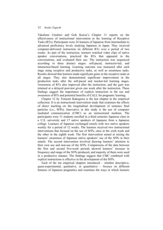12 Naoko Taguchi
Takafumi Utashiro and Goh Kawai’s Chapter 11 reports on the
effectiveness of instructional intervention in the learning of Receptive
Tasks (RTs). Participants were 24 learners of Japanese from intermediate to
advanced proficiency levels studying Japanese in Japan. They received
computer-delivered instruction on different RTs over a period of two
weeks. As part of the instruction, learners watched video clips of native
speaker conversations, practiced the RTs that appeared in the
conversations, and evaluated their use. The instruction was sequenced
according to three distinct stages: self-paced, instructor-led, and
interaction-based learning. Learning outcome was measured after each
stage using receptive and productive tasks, as well as awareness tasks.
Results showed that learners made significant gains in the receptive tasks at
all stages. They also demonstrated significant improvement in the
production tasks after the self-paced and teacher-led learning stages.
Awareness of RTs also improved after the instruction, and the gain was
retained at a delayed post-test given one week after the instruction. These
findings suggest the importance of explicit instruction in the use and
awareness of RTs and potential benefits of CALL for pragmatic learning.
Chapter 12 by Tomomi Kakegawa is the last chapter in the empirical
collection. It is an instructional intervention study that examines the effects
of direct teaching on the longitudinal development of sentence final
particles (i.e., SFPs). Innovative in this study is the use of computer
mediated communication (CMC) as an instructional medium. The
participants were 11 students enrolled in a third semester Japanese class in
a U.S. university and 17 native speakers of Japanese from a Japanese
college. Learners of Japanese exchanged emails with two native speakers
weekly for a period of 12 weeks. The learners received two instructional
interventions that focused on the use of SFPs, once in the sixth week and
the other in the eighth week. The first intervention aimed at raising the
learners’ awareness of Japanese native speakers’ use of the SFPs in their
emails. The second intervention involved drawing learners’ attention to
their own use and non-use of the SFPs. Comparisons of the data between
the first and second five-week periods showed learners’ increase in
frequency and range of the SFPs produced, and majority of them were used
in a productive manner. The findings suggest that CMC combined with
explicit instructions is effective in the development of the SFPs.
Each of the ten empirical chapters introduced – whether descriptive,
quasi-experimental, qualitative, or quantitative – focuses on different
features of Japanese pragmatics and examines the ways in which learners
 