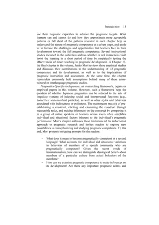 Introduction 13
use their linguistic capacities to achieve the pragmatic targets. What
learners can and cannot do and how they approximate more acceptable
patterns or fall short of the patterns revealed in each chapter help us
understand the nature of pragmatic competence at a given stage, and guide
us to foresee the challenges and opportunities that learners face in their
development toward the full pragmatic competence. Several instructional
studies included in the collection address whether or not instruction could
boost the learning in a short period of time by empirically testing the
effectiveness of direct teaching in pragmatic development. In Chapter 13,
the final chapter in the volume, Junko Mori reviews these empirical studies
and discusses their contributions to the understanding of L2 pragmatic
competence and its development, as well as to the implications of
pragmatic instruction and assessment. At the same time, the chapter
reconsiders commonly held assumptions behind many of these cross-
cultural or interlanguage pragmatic studies.
Pragmatics-Specific-to-Japanese, an overarching framework, organizes
empirical papers in this volume. However, such a framework begs the
question of whether Japanese pragmatics can be reduced to the sets of
linguistic systems of indexing social and interpersonal functions (e.g.,
honorifics, sentence-final particles), as well as other styles and behaviors
associated with indirectness or politeness. The mainstream practice of pre-
establishing a construct, eliciting and examining the construct through
measurable tasks, and making inferences on the construct by comparing it
to a group of native speakers or learners across levels often simplifies
individual and situational factors inherent to the individual’s pragmatic
performance. Mori’s chapter addresses these limitations of the reductionist
approach to pragmatic research and invites readers to explore new
possibilities in conceptualizing and studying pragmatic competence. To this
end, Mori presents intriguing prompts for the readers:
− What does it mean to become pragmatically competent in a second
language? What accounts for individual and situational variations
in behaviors of members of a speech community who are
pragmatically competent? Given the recent trends of
transnationalism, how can we distinguish ideological beliefs about
members of a particular culture from actual behaviors of the
members?
− How can we examine pragmatic competence to make inferences on
its development? Are there any important pragmatic norms and
 