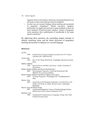14 Naoko Taguchi
linguistic forms to be learned, which may not present themselves as
obviously as those items that have been investigated?
− In what ways do research findings inform teaching and assessment
of pragmatic competence? Should non-native speakers’
performance be taught and assessed at equal standards as those for
native speakers? Would non-native speakers’ mastery of pragmatic
norms guarantee their establishment of membership in the target
speech community?
By addressing these questions, the concluding chapter attempts to
identify remaining issues and the future directions of pragmatics
teaching and research in Japanese as a second language.
References
ACTFL
1999 Standards for Foreign Language Learning in the 21st
Century.
Lawrence, KS: Allen Press Inc.
Austin, John
1962 How To Do Things With Words. Cambridge: Harvard University
Press.
Bakhtin, Mikhail
1986 Speech Genres and Other Late Essays. Austin: University of
Texas Press.
Bardovi-Harlig, Kathleen and Beverly Hartford (eds.)
2005 Interlanguage Pragmatics: Exploring Institutional Talk.
Mahwah, NJ: Lawrence Erlbaum.
Bardovi-Harlig, Kathleen and Rebecca Mahan-Taylor (eds.)
2003 Teaching Pragmatics. Washington, DC: US Department of
State.
Barron, Anne
2002 Acquisition in Interlanguage Pragmatics: Learning How to Do
Things with Words in a Study Abroad Context. Amsterdam:
Benjamins.
Barron, Anne and Muriel Warga
2007 Acquisitional pragmatics: Focus on foreign language learners.
Special issue of Intercultural Pragmatics 4 (2).
Bachman, Lyle
1990 Fundamental Considerations in Language Testing. New York:
Oxford University Press.
 