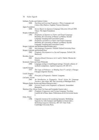 16 Naoko Taguchi
Ishihara, Noriko and Andrew Cohen
2008 Teaching and Learning Pragmatics: Where Language and
Culture Meet.Harlow, England: Pearson Education.
Japan Foundation
2008 Survey Report on Japanese-Language Education Abroad 2006.
Tokyo: The Japan Foundation.
Kasper, Gabriele (ed.)
1992 Pragmatics of Japanese as Native and Target Language.
Honolulu, HI: University of Hawai’i at Manoa, Second
Language Teaching and Curriculum Center.
1995 Pragmatics of Chinese as Native and Target Language.
Honolulu, HI: University of Hawai’i at Manoa, Second
Language Teaching and Curriculum Center.
Kasper, Gabriele and Shoshana Blum-Kulka (eds.)
1993 Interlanguage Pragmatics. Oxford: Oxford University Press.
Kasper, Gabriele and Kenneth Rose
2002 Pragmatic Development in a Second Language. Oxford, UK:
Blackwell.
Kecskes, Istvan
2003 Situation-Bound Utterances in L1 and L2. Berlin: Mouton de
Gruyter.
Kramsch, Claire and Anne Whiteside
2008 Language ecology in multilingual settings: Towards a theory of
symbolic competence. Applied Linguistics 29: 645–671.
Lakoff, George
1973 The Logic of Politeness: or Minding Your P’s and Q’s. Chicago:
Chicago Linguistic Society.
Leech, Gregory
1983 Principles of Pragmatics. Harlow: Longman.
LoCastro, Vivian
2003 An Introduction to Pragmatics: Social Action for Language
Teachers. Ann Arbor, MI: The University of Michigan Press.
Márquez Reiter, Rosina and Maria Placencia (eds.)
2004 Current Trends in the Pragmatics of Spanish. Amsterdam:
Benjamins.
Martínez-Flor, Alicia, Ester Usó Juan and Fernández Guerra (eds.)
2003 Pragmatic Competence and Foreign Language Teaching.
Castelló de la Plana, Spain: Publications de la Universitat Jaume
I.
Ochs, Elinor
1996 Linguistic resources for socializing humanity. Rethinking
linguistic In: John Gumperz and Stephan Levinson (eds.),
Rethinking Linguistic Relativity, 407–437. New York:
Cambridge University Press.
 