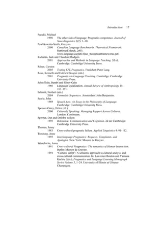 Introduction 17
Paradis, Michael
1998 The other side of language: Pragmatic competence. Journal of
Neurolinguistics 1(2): 1–10.
Pawlikowska-Smith, Grazyna
2000 Canadian Language Benchmarks. Theoretical Framework.
Retrieved March, 2003.
www.language.ca/pdfs/final_theoreticalframeworks.pdf.
Richards, Jack and Theodore Rodgers
2001 Approaches and Methods in Language Teaching. 2d ed.
Cambridge: Cambridge University Press.
Röver, Carston
2005 Testing EFL Pragmatics. Frankfurt: Peter Lang.
Rose, Kenneth and Gabriele Kasper (eds.)
2001 Pragmatics in Language Teaching. Cambridge: Cambridge
University Press.
Schieffelin, Bambi and Elinor Ochs
1986 Language socialization. Annual Review of Anthropology 15:
163–191.
Schmitt, Norbert (eds.)
2004 Formulaic Sequences. Amsterdam: John Benjamins.
Searle, John
1969 Speech Acts: An Essay in the Philosophy of Language.
Cambridge: Cambridge University Press.
Spencer-Oatey, Helen (ed.)
2000 Culturally Speaking: Managing Rapport Across Cultures.
London: Continuum.
Sperber, Dan and Deirdre Wilson
1995 Relevance: Communication and Cognition. 2d ed. Cambridge:
Cambridge University Press.
Thomas, Jenny
1983 Cross-cultural pragmatic failure. Applied Linguistics 4: 91–112.
Trosborg, Anne
1995 Interlanguage Pragmatics: Requests, Complaints, and
Apologies. New York: Mouton de Gruyter.
Wierzbicka, Anna
1991 Cross-cultural Pragmatics: The semantics of Human Interaction.
Berlin: Mouton de Gruyter.
1994 “Cultural script”: A semantic approach to cultural analysis and
cross-cultural communication. In: Lawrence Bouton and Yamuna
Kachru (eds.), Pragmatics and Language Learning Monograph
Series Volume 5, 1–24. University of Illinois at Urbana-
Champagne.
 