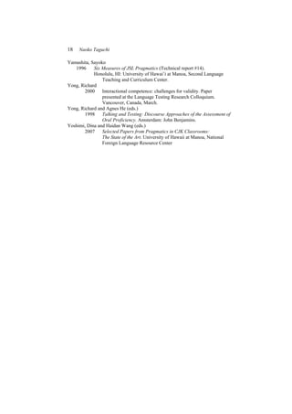 18 Naoko Taguchi
Yamashita, Sayoko
1996 Six Measures of JSL Pragmatics (Technical report #14).
Honolulu, HI: University of Hawai’i at Manoa, Second Language
Teaching and Curriculum Center.
Yong, Richard
2000 Interactional competence: challenges for validity. Paper
presented at the Language Testing Research Colloquium.
Vancouver, Canada, March.
Yong, Richard and Agnes He (eds.)
1998 Talking and Testing: Discourse Approaches of the Assessment of
Oral Proficiency. Amsterdam: John Benjamins.
Yoshimi, Dina and Haidan Wang (eds.)
2007 Selected Papers from Pragmatics in CJK Classrooms:
The State of the Art. University of Hawaii at Manoa, National
Foreign Language Resource Center
 