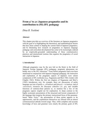 From a! to zo: Japanese pragmatics and its
contribution to JSL/JFL pedagogy
Dina R. Yoshimi
Abstract
This chapter provides an overview of the literature on Japanese pragmatics
with the goal of a) highlighting the theoretical, and methodological factors
that have been central in shaping the current field of Japanese pragmatics,
and b) illustrating how research on pragmatics in Japanese language
pedagogy and curriculum development has come to be increasingly ordered
by an empirically-grounded understanding of those communicative
practices and interactional routines that organize the pragmatics of social
interaction in Japanese.
1. Introduction1
Although pragmatics may be the new kid on the block in the field of
Japanese foreign language (JFL) pedagogy, pragmatic phenomena are
hardly new to the JFL classroom.2
Years before pragmatics had even been
mentioned in conjunction with Japanese language pedagogy, the instruction
and explanation of the pragmatic aspects of Japanese were salient
components of JFL textbooks (e.g., Naganuma and Mori 1962; Jorden with
Chaplin 1963). Within the first ten chapters of Naganuma and Mori’s
(1962) introductory text, for example, there are discussions of polite
language use (use of prefix o-, of kudasai and [doozo]~~-te kudasai, and of
-san/sensei), resources for discourse cohesion (-te, ga), and variable
functions of sentence-final particle ne, to mention but a few of the
pragmatic aspects singled out for explanation. In sharp contrast to the
highly systematic presentation of the structural and lexical components of
the language that comprise the primary instructional focus of the grammar-
based “Main Texts,”3
the presentation of these points appears to be
opportunistic, and the explanations themselves are infused with an almost
commonsensical attitude toward usage. Thus, while complete and accurate
knowledge of lexis and grammar were clearly the primary goals of JFL
 
