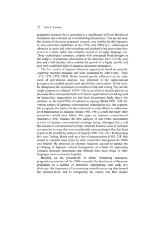 22 Dina R. Yoshimi
pragmatics research that is grounded in a significantly different theoretical
foundation and a distinct set of methodological practices. This second area,
the domain of discourse pragmatic research, was enabled by developments
in data collection capabilities in the 1970s and 1980s (i.e., technological
advances in audio and video recording and playback) that gave researchers
access to a more stable and complete record of everyday language use.
These technological advances, coupled with conceptual breakthroughs in
the analysis of pragmatic phenomena at the discourse level over the past
two and a half decades, have enabled the growth of a highly prolific and
now well-established field of Japanese (discourse) pragmatics.
The first studies of Japanese discourse organization based on naturally
occurring recorded mundane talk were conducted by John Hinds (Hinds
1976, 1978, 1979, 1982). Hinds, himself greatly influenced by the early
work of conversation analysis, was interested in the organizational
principles of extended speech, most specifically conversation.4
In his work,
he championed the exploration of stretches of talk and writing “beyond the
single sentence in isolation” (1979: 156) in an effort to identify patterns in
discourse that corresponded both to its linear organization (turn-taking) and
its hierarchical organization (as had been documented fairly clearly for
narrative by the mid-1970s). In addition to arguing (Hinds 1979, 1982) for
various aspects of Japanese conversational organization (i.e., the segment,
the paragraph, the triplet), he also undertook to study ellipsis as a discourse
level phenomenon in Japanese (Hinds 1980, 1981), a path that many other
researchers would soon follow. His paper on Japanese conversational
structures (1982) includes the first analyses of non-verbal concomitant
actions in Japanese conversational exchange (using videotaped data), and
the analysis of conversational overlap, which he found to occur in Japanese
conversation in ways that were considerably more prolonged than had been
argued to be possible by analysts of English (1982: 322–323). In discussing
this latter finding, Hinds took up a line of argumentation (1982: 324) that
would be repeated many times by other researchers throughout the 1980s
and beyond: He proposed an alternate linguistic account to replace the
privileging of Japanese cultural homogeneity as a basis for explicating
Japanese discourse phenomena that differed from those found in other
languages (most commonly English).
Building on the groundwork of Hinds’ pioneering endeavors,
pragmatics researchers of the 1980s expanded the boundaries of discourse
pragmatics in a number of directions, highlighting, with each new
discovery, the importance of a) examining naturally-occurring data beyond
the sentence-level, and b) recognizing the central role that speaker
 