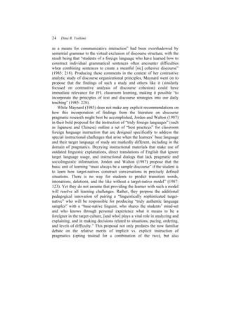 24 Dina R. Yoshimi
as a means for communicative interaction” had been overshadowed by
sentential grammar to the virtual exclusion of discourse structure, with the
result being that “students of a foreign language who have learned how to
construct individual grammatical sentences often encounter difficulties
when combining sentences to create a meanful [sic] cohesive discourse”
(1985: 218). Producing these comments in the context of her contrastive
analytic study of discourse organizational principles, Maynard went on to
propose that the findings of such a study and others like it (similarly
focused on contrastive analysis of discourse cohesion) could have
immediate relevance for JFL classroom learning, making it possible “to
incorporate the principles of text and discourse strategies into our daily
teaching” (1985: 228).
While Maynard (1985) does not make any explicit recommendations on
how this incorporation of findings from the literature on discourse
pragmatic research might best be accomplished, Jorden and Walton (1987)
in their bold proposal for the instruction of “truly foreign languages” (such
as Japanese and Chinese) outline a set of “best practices” for classroom
foreign language instruction that are designed specifically to address the
special instructional challenges that arise when the learners’ base language
and their target language of study are markedly different, including in the
domain of pragmatics. Decrying instructional materials that make use of
outdated linguistic explanations, direct translations of English that ignore
target language usage, and instructional dialogs that lack pragmatic and
sociolinguistic information, Jorden and Walton (1987) propose that the
basic unit of learning “must always be a sample discourse” if the student is
to learn how target-natives construct conversations in precisely defined
situations. There is no way for students to predict transition words,
intonations, deletions, and the like without a target-native model” (1987:
123). Yet they do not assume that providing the learner with such a model
will resolve all learning challenges. Rather, they propose the additional
pedagogical innovation of pairing a “linguistically sophisticated target-
native” who will be responsible for producing “truly authentic language
samples” with a “base-native linguist, who shares the students’ mind-set
and who knows through personal experience what it means to be a
foreigner in the target culture, [and who] plays a vital role in analyzing and
explaining, and in making decisions related to situations, pacing, ordering,
and levels of difficulty.” This proposal not only predates the now familiar
debate on the relative merits of implicit vs. explicit instruction of
pragmatics (opting instead for a combination of the two), but also
 