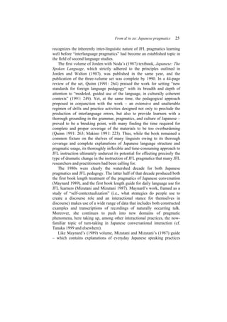 From a! to zo: Japanese pragmatics 25
recognizes the inherently inter-linguistic nature of JFL pragmatics learning
well before “interlanguage pragmatics” had become an established topic in
the field of second language studies.
The first volume of Jorden with Noda’s (1987) textbook, Japanese: The
Spoken Language, which strictly adhered to the principles outlined in
Jorden and Walton (1987), was published in the same year, and the
publication of the three-volume set was complete by 1990. In a 44-page
review of the set, Quinn (1991: 264) praised the work for setting “new
standards for foreign language pedagogy“ with its breadth and depth of
attention to “modeled, guided use of the language, in culturally coherent
contexts” (1991: 249). Yet, at the same time, the pedagogical approach
proposed in conjunction with the work – an extensive and unalterable
regimen of drills and practice activities designed not only to preclude the
production of interlanguage errors, but also to provide learners with a
thorough grounding in the grammar, pragmatics, and culture of Japanese –
proved to be a breaking point, with many finding the time required for
complete and proper coverage of the materials to be too overburdening
(Quinn 1991: 263; Makino 1991: 223). Thus, while the book remained a
common fixture on the shelves of many linguists owing to its thorough
coverage and complete explanations of Japanese language structure and
pragmatic usage, its thoroughly inflexible and time-consuming approach to
JFL instruction ultimately undercut its potential for effecting precisely the
type of dramatic change in the instruction of JFL pragmatics that many JFL
researchers and practitioners had been calling for.
The 1980s were clearly the watershed decade for both Japanese
pragmatics and JFL pedagogy. The latter half of that decade produced both
the first book length treatment of the pragmatics of Japanese conversation
(Maynard 1989), and the first book length guide for daily language use for
JFL learners (Mizutani and Mizutani 1987). Maynard’s work, framed as a
study of “self-contextualization” (i.e., what strategies do people use to
create a discourse role and an interactional stance for themselves in
discourse) makes use of a wide range of data that includes both constructed
examples and transcriptions of recordings of naturally occurring talk.
Moreover, she continues to push into new domains of pragmatic
phenomena, here taking up, among other interactional practices, the now-
familiar topic of turn-taking in Japanese conversational interaction (cf.
Tanaka 1999 and elsewhere).
Like Maynard’s (1989) volume, Mizutani and Mizutani’s (1987) guide
– which contains explanations of everyday Japanese speaking practices
 