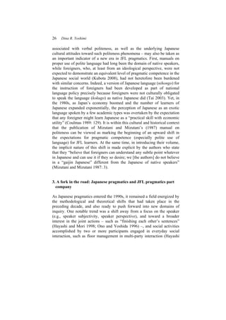 26 Dina R. Yoshimi
associated with verbal politeness, as well as the underlying Japanese
cultural attitudes toward such politeness phenomena – may also be taken as
an important indicator of a new era in JFL pragmatics. First, manuals on
proper use of polite language had long been the domain of native speakers,
while foreigners, who, at least from an ideological perspective, were not
expected to demonstrate an equivalent level of pragmatic competence in the
Japanese social world (Kubota 2008), had not heretofore been burdened
with similar concerns. Indeed, a version of Japanese language (nihongo) for
the instruction of foreigners had been developed as part of national
language policy precisely because foreigners were not culturally obligated
to speak the language (kokugo) as native Japanese did (Tai 2003). Yet, in
the 1980s, as Japan’s economy boomed and the number of learners of
Japanese expanded exponentially, the perception of Japanese as an exotic
language spoken by a few academic types was overtaken by the expectation
that any foreigner might learn Japanese as a “practical skill with economic
utility” (Coulmas 1989: 129). It is within this cultural and historical context
that the publication of Mizutani and Mizutani’s (1987) manual on
politeness can be viewed as marking the beginning of an upward shift in
the expectations for pragmatic competence (especially polite use of
language) for JFL learners. At the same time, in introducing their volume,
the implicit nature of this shift is made explicit by the authors who state
that they “believe that foreigners can understand any subtle point whatever
in Japanese and can use it if they so desire; we [the authors] do not believe
in a “gaijin Japanese” different from the Japanese of native speakers”
(Mizutani and Mizutani 1987: 3).
3. A fork in the road: Japanese pragmatics and JFL pragmatics part
company
As Japanese pragmatics entered the 1990s, it remained a field energized by
the methodological and theoretical shifts that had taken place in the
preceding decade, and also ready to push forward into new domains of
inquiry. One notable trend was a shift away from a focus on the speaker
(e.g., speaker subjectivity, speaker perspective), and toward a broader
interest in the joint actions – such as “finishing each other’s sentences”
(Hayashi and Mori 1998; Ono and Yoshida 1996) –, and social activities
accomplished by two or more participants engaged in everyday social
interaction, such as floor management in multi-party interaction (Hayashi
 