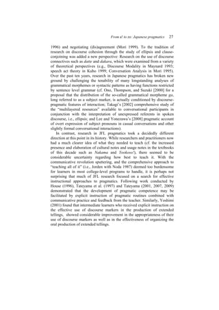 From a! to zo: Japanese pragmatics 27
1996) and negotiating (dis)agreement (Mori 1999). To the tradition of
research on discourse cohesion through the study of ellipsis and clause-
conjoining was added a new perspective: Research on the use of discourse
connectives such as datte and dakara, which were examined from a variety
of theoretical perspectives (e.g., Discourse Modality in Maynard 1993;
speech act theory in Kubo 1999; Conversation Analysis in Mori 1995).
Over the past ten years, research in Japanese pragmatics has broken new
ground by challenging the tenability of many longstanding analyses of
grammatical morphemes or syntactic patterns as having functions restricted
by sentence level grammar (cf. Ono, Thompson, and Suzuki [2000] for a
proposal that the distribution of the so-called grammatical morpheme ga,
long referred to as a subject marker, is actually conditioned by discourse-
pragmatic features of interaction; Takagi’s [2002] comprehensive study of
the “multilayered resources” available to conversational participants in
conjunction with the interpretation of unexpressed referents in spoken
discourse, i.e., ellipsis; and Lee and Yonezawa’s [2008] pragmatic account
of overt expression of subject pronouns in casual conversations and other
slightly formal conversational interactions).
In contrast, research in JFL pragmatics took a decidedly different
direction at this point in its history. While researchers and practitioners now
had a much clearer idea of what they needed to teach (cf. the increased
presence and elaboration of cultural notes and usage notes in the textbooks
of this decade such as Nakama and Yookoso!), there seemed to be
considerable uncertainty regarding how best to teach it. With the
communicative revolution sputtering, and the comprehensive approach to
“teaching all of it” (i.e., Jorden with Noda 1987) deemed too burdensome
for learners in most college-level programs to handle, it is perhaps not
surprising that much of JFL research focused on a search for effective
instructional approaches to pragmatics. Following work conducted by
House (1996), Tateyama et al. (1997) and Tateyama (2001, 2007, 2009)
demonstrated that the development of pragmatic competence may be
facilitated by explicit instruction of pragmatic routines combined with
communicative practice and feedback from the teacher. Similarly, Yoshimi
(2001) found that intermediate learners who received explicit instruction on
the effective use of discourse markers in the production of extended
tellings, showed considerable improvement in the appropriateness of their
use of discourse markers as well as in the effectiveness of organizing the
oral production of extended tellings.
 