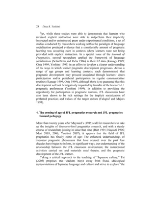 28 Dina R. Yoshimi
Yet, while these studies were able to demonstrate that learners who
received explicit instruction were able to outperform their implicitly
instructed and/or uninstructed peers under experimental conditions, a set of
studies conducted by researchers working within the paradigm of language
socialization produced evidence that a considerable amount of pragmatic
learning was occurring even in contexts where learners were not being
provided with explicit instruction. In a special issue of the Journal of
Pragmatics, several researchers applied the framework of language
socialization (Schieffelin and Ochs 1986) to their L2 data (Kanagy 1999;
Ohta 1999; Yoshimi 1999) in an effort to develop a clearer understanding
of the ways in which learner pragmatic development progresses. Across a
range of age groups and learning contexts, each demonstrated that
pragmatic development may proceed unassisted through learners’ direct
participation and/or peripheral participation in regular communicative
routines (Kanagy 1999, Ohta 1999), although there is no guarantee that this
development will not be negatively impacted by transfer of the learner’s L1
pragmatic preferences (Yoshimi 1999). In addition to providing the
opportunity for participation in pragmatic routines, JFL classrooms have
also been shown to be rich settings for the implicit socialization of
preferred practices and values of the target culture (Falsgraf and Majors
1995).
4. The coming of age of JFL pragmatics research and JFL pragmatics
focused pedagogy
More than twenty years after Maynard’s (1985) call for researchers to take
up the insights of discourse-level pragmatics research, and with a steady
chorus of researchers joining in since that time (Burt 1991; Hayashi 1996;
Mori 2005, 2006; Yoshimi 2007), it appears that the field of JFL
pragmatics has finally come of age: The enhanced understandings of
Japanese pragmatic phenomena that have accrued over the past four
decades have begun to inform, in significant ways, our understanding of the
relationship between the JFL classroom environment, the instructional
activities carried out and materials used therein, and the pragmatic
development of the JFL learner.
Taking a critical approach to the teaching of “Japanese culture,” Tai
(2003) proposes that teachers move away from fixed, ideological
representations of Japanese language and culture and strive to explore “the
 