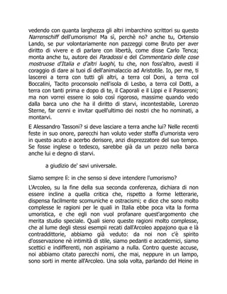 vedendo con quanta larghezza gli altri imbarchino scrittori su questo
Narrenschiff dell'umorismo! Ma sì, perchè no? anche tu, Ortensio
Lando, se pur volontariamente non pazzeggi come Bruto per aver
diritto di vivere e di parlare con libertà, come disse Carlo Tenca;
monta anche tu, autore dei Paradossi e del Commentario delle cose
mostruose d'Italia e d'altri luoghi, tu che, non foss'altro, avesti il
coraggio di dare ai tuoi dì dell'animalaccio ad Aristotile. Io, per me, ti
lascerei a terra con tutti gli altri, a terra col Doni, a terra col
Boccalini, Tacito proconsolo nell'isola di Lesbo, a terra col Dotti, a
terra con tanti prima e dopo di te, il Caporali e il Lippi e il Passeroni;
ma non vorrei essere io solo così rigoroso, massime quando vedo
dalla barca uno che ha il diritto di starvi, incontestabile, Lorenzo
Sterne, far cenni e invitar quell'ultimo dei nostri che ho nominati, a
montarvi.
E Alessandro Tassoni? si deve lasciare a terra anche lui? Nelle recenti
feste in suo onore, parecchi han voluto veder stoffa d'umorista vero
in questo acuto e acerbo derisore, anzi disprezzatore del suo tempo.
Se fosse inglese o tedesco, sarebbe già da un pezzo nella barca
anche lui e degno di starvi.
a giudizio de' savi universale.
Siamo sempre lì: in che senso si deve intendere l'umorismo?
L'Arcoleo, su la fine della sua seconda conferenza, dichiara di non
essere incline a quella critica che, rispetto a forme letterarie,
dispensa facilmente scomuniche e ostracismi; e dice che sono molto
complesse le ragioni per le quali in Italia ebbe poca vita la forma
umoristica, e che egli non vuol profanare quest'argomento che
merita studio speciale. Quali sieno queste ragioni molto complesse,
che al lume degli stessi esempii recati dall'Arcoleo appajono qua e là
contraddittorie, abbiamo già veduto: da noi non c'è spirito
d'osservazione nè intimità di stile, siamo pedanti e accademici, siamo
scettici e indifferenti, non aspiriamo a nulla. Contro queste accuse,
noi abbiamo citato parecchi nomi, che mai, neppure in un lampo,
sono sorti in mente all'Arcoleo. Una sola volta, parlando del Heine in
 