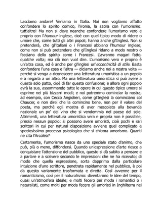 Lasciamo andare! Veniamo in Italia. Noi non vogliamo affatto
confondere lo spirito comico, l'ironia, la satira con l'umorismo:
tutt'altro! Ma non si deve neanche confondere l'umorismo vero e
proprio con l'humour inglese, cioè con quel tipico modo di ridere o
umore che, come tutti gli altri popoli, hanno anche gl'Inglesi. Non si
pretenderà, che gl'italiani o i Francesi abbiano l'humour inglese;
come non si può pretendere che gl'Inglesi ridano a modo nostro o
facciano dello spirito come i Francesi. L'avranno magari fatto,
qualche volta; ma ciò non vuol dire. L'umorismo vero e proprio è
un'altra cosa, ed è anche per gl'inglesi un'eccentricità di stile. Basta
confondere l'una cosa e l'altra — diciamo anche noi a nostra volta —
perchè si venga a riconoscere una letteratura umoristica a un popolo
e a negarla a un altro. Ma una letteratura umoristica si può avere a
questo solo patto, cioè di far questa confusione; e allora ogni popolo
avrà la sua, assommando tutte le opere in cui questo tipico umore si
esprime nei più bizzarri modi; e noi potremmo cominciar la nostra,
ad esempio, con Cecco Angiolieri, come gl'Inglesi la cominciano col
Chaucer, e non direi che la comincino bene, non per il valore del
poeta, ma perchè egli mostra di aver mescolato alla bevanda
nazionale un po' del vino che si vendemmia nel paese del sole.
Altrimenti, una letteratura umoristica vera e propria non è possibile,
presso nessun popolo: si possono avere umoristi, cioè pochi e rari
scrittori in cui per natural disposizione avviene quel complicato e
speciosissimo processo psicologico che si chiama umorismo. Quanti
ne cita l'Arcoleo?
Certamente, l'umorismo nasce da uno speciale stato d'animo, che
può, più o meno, diffondersi. Quando un'espressione d'arte riesce a
conquistare l'attenzione del pubblico, questo si dà subito a pensare e
a parlare e a scrivere secondo le impressioni che ne ha ricevuto; di
modo che quella espressione, sorta dapprima dalla particolare
intuizione d'uno scrittore, penetrata rapidamente nel pubblico, è poi
da questo variamente trasformata e diretta. Così avvenne per il
romanticismo, così per il naturalismo: diventarono le idee del tempo,
quasi un'atmosfera ideale; e molti fecero per moda i romantici o i
naturalisti, come molti per moda fecero gli umoristi in Inghilterra nel
 
