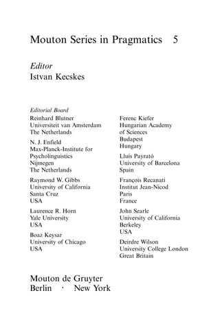Mouton Series in Pragmatics 5
Editor
Istvan Kecskes
Editorial Board
Reinhard Blutner Ferenc Kiefer
Universiteit van Amsterdam Hungarian Academy
The Netherlands of Sciences
Budapest
N. J. Enfield
Hungary
Max-Planck-Institute for
Psycholinguistics Lluı́s Payrató
Nijmegen University of Barcelona
The Netherlands Spain
Raymond W. Gibbs François Recanati
University of California Institut Jean-Nicod
Santa Cruz Paris
USA France
Laurence R. Horn John Searle
Yale University University of California
USA Berkeley
USA
Boaz Keysar
University of Chicago Deirdre Wilson
USA University College London
Great Britain
Mouton de Gruyter
Berlin · New York
 
