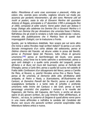 detto: Miscellanea di varie cose sconnesse e piacevoli, «fatta per
coloro che, avendo poco cervello, vogliono istruirsi sul modo più
acconcio per perderlo interamente»; gli altri sono Memorie utili ed
inutili ai posteri, ossia la vita di Giovanni Merlino del quondam
Antonio di Reggio, principiata a 27 decembre 1789 e proseguita fino
al 1850, composta di sette volumi. Vorrei poter citare per disteso il
lungo Dialogo alla calabrese tra Domine Dio e Giovanni Merlino o il
Conto con Domine Dio per dimostrare che umorista fosse il Merlino.
Nell'attesa che gli eredi lo rendano a tutti noto pubblicando i volumi,
rimando alla pubblicazione che il Mantica fece di questi due
impareggiabili Dialoghi, con la traduzione a fronte.
Questo, per la letteratura dialettale. Non scopre poi sul serio altro
che ironia e satira l'Arcoleo negli scrittori italiani? Io penso a un certo
Socrate immaginario d'un certo abbate del settecento; penso al
Didimo chierico del Foscolo: ad alcune volate in prosa del Baretti;
penso ai Promessi Sposi del Manzoni, tutto infuso di genuino
umorismo;[48] penso al Sant'Ambrogio del Giusti, vera poesia
umoristica, unica forse tra le tante satiriche o sentimentali; penso a
quei certi dialoghi e a quelle certe prosette del Leopardi; penso
all'Asino e al Buco nel muro del Guerrazzi; penso al Fanfulla del
D'Azeglio; penso a Carlo Bini; penso a quella tal cucina nel castello di
Fratta delle Confessioni d'un ottuagenario del Nievo; penso a Camillo
De Meis, al Revere; e, poichè l'Arcoleo arriva fino a Marco Twain,
penso al Re umorista, al Demonio dello stile, all'Altalena delle
antipatie, al Pietro e Paola, a Scaricalasino, all'Illustrissimo del
Cantoni; al Demetrio Pianelli del De Marchi; penso ai poeti della
scapigliatura lombarda e a tante note di schietto e profondo
umorismo nelle liriche del Carducci e del Graf; penso ai tanti
personaggi umoristici che popolano i romanzi e le novelle del
Fogazzaro, del Farina, del Capuana, del Fucini, e anche ad alcune
opere di più giovani scrittori, da Luigi Antonio Villari all'Albertazzi, al
Panzini... ed ecco, la Lanterna di Diogene di quest'ultimo vorrei porre
in una mano all'Arcoleo e nell'altra la candela del Candelaio del
Bruno: son sicuro che parecchi scrittori umoristi scoprirebbe nella
letteratura italiana antica e nuova.
 