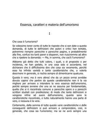 Essenza, caratteri e materia dell'umorismo
I
Che cosa è l'umorismo?
Se volessimo tener conto di tutte le risposte che si son date a questa
domanda, di tutte le definizioni che autori e critici han tentato,
potremmo riempire parecchie e parecchie pagine, e probabilmente
alla fine, confusi tra tanti pareri e dispareri, non riusciremmo ad altro
che a ripetere la domanda: — Ma, in somma, che cos'è l'umorismo?
Abbiamo già detto che tutti coloro, i quali, o di proposito o per
incidenza, ne han parlato, in una cosa sola si accordano, nel
dichiarare che è difficilissimo dire che cosa sia veramente, perchè
esso ha infinite varietà e tante caratteristiche che, a volerlo
descrivere in generale, si rischia sempre di dimenticarne qualcuna.
Questo è vero; ma è vero altresì che da un pezzo ormai avrebbe
dovuto capirsi che partire da queste caratteristiche non è la via
migliore per arrivare a intendere la vera essenza dell'umorismo,
poichè sempre avviene che una se ne assuma per fondamentale,
quella che si è riscontrata comune a parecchie opere o a parecchi
scrittori studiati con predilezione; di modo che tante definizioni si
vengono infine ad avere dell'umorismo, quante sono le
caratteristiche riscontrate, e tutte naturalmente hanno una parte di
vero, e nessuna è la vera.
Certamente, dalla somma di tutte queste varie caratteristiche e delle
conseguenti definizioni si può arrivare a comprendere, così, in
generale, che cosa sia l'umorismo; ma se ne avrà sempre una
 