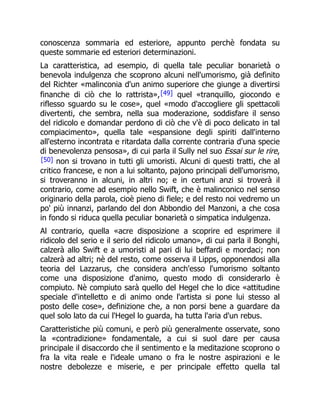 conoscenza sommaria ed esteriore, appunto perchè fondata su
queste sommarie ed esteriori determinazioni.
La caratteristica, ad esempio, di quella tale peculiar bonarietà o
benevola indulgenza che scoprono alcuni nell'umorismo, già definito
del Richter «malinconia d'un animo superiore che giunge a divertirsi
finanche di ciò che lo rattrista»,[49] quel «tranquillo, giocondo e
riflesso sguardo su le cose», quel «modo d'accogliere gli spettacoli
divertenti, che sembra, nella sua moderazione, soddisfare il senso
del ridicolo e domandar perdono di ciò che v'è di poco delicato in tal
compiacimento», quella tale «espansione degli spiriti dall'interno
all'esterno incontrata e ritardata dalla corrente contraria d'una specie
di benevolenza pensosa», di cui parla il Sully nel suo Essai sur le rire,
[50] non si trovano in tutti gli umoristi. Alcuni di questi tratti, che al
critico francese, e non a lui soltanto, pajono principali dell'umorismo,
si troveranno in alcuni, in altri no; e in certuni anzi si troverà il
contrario, come ad esempio nello Swift, che è malinconico nel senso
originario della parola, cioè pieno di fiele; e del resto noi vedremo un
po' più innanzi, parlando del don Abbondio del Manzoni, a che cosa
in fondo si riduca quella peculiar bonarietà o simpatica indulgenza.
Al contrario, quella «acre disposizione a scoprire ed esprimere il
ridicolo del serio e il serio del ridicolo umano», di cui parla il Bonghi,
calzerà allo Swift e a umoristi al pari di lui beffardi e mordaci; non
calzerà ad altri; nè del resto, come osserva il Lipps, opponendosi alla
teoria del Lazzarus, che considera anch'esso l'umorismo soltanto
come una disposizione d'animo, questo modo di considerarlo è
compiuto. Nè compiuto sarà quello del Hegel che lo dice «attitudine
speciale d'intelletto e di animo onde l'artista si pone lui stesso al
posto delle cose», definizione che, a non porsi bene a guardare da
quel solo lato da cui l'Hegel lo guarda, ha tutta l'aria d'un rebus.
Caratteristiche più comuni, e però più generalmente osservate, sono
la «contradizione» fondamentale, a cui si suol dare per causa
principale il disaccordo che il sentimento e la meditazione scoprono o
fra la vita reale e l'ideale umano o fra le nostre aspirazioni e le
nostre debolezze e miserie, e per principale effetto quella tal
 
