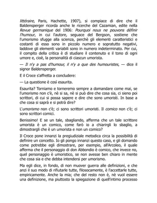 littéraire, Paris, Hachette, 1907), si compiace di dire che il
Baldensperger ricorda anche le ricerche del Cazamian, edite nella
Revue germanique del 1906: Pourquoi nous ne pouvons définir
l'humour, in cui l'autore, seguace del Bergson, sostiene che
l'umorismo sfugge alla scienza, perchè gli elementi caratteristici e
costanti di esso sono in piccolo numero e sopratutto negativi,
laddove gli elementi variabili sono in numero indeterminato. Per cui,
il compito della critica è di studiare il contenuto e il tono di ogni
umore e, cioè, la personalità di ciascun umorista.
— Il n'y a pas d'humour, il n'y a que des humouristes, — dice il
signor Baldensperger.
E il Croce s'affretta a concludere:
— La questione è così esaurita.
Esaurita? Torniamo e torneremo sempre a domandare come mai, se
l'umorismo non c'è, nè si sa, nè si può dire che cosa sia, ci sieno poi
scrittori, di cui si possa sapere e dire che sono umoristi. In base a
che cosa si saprà e si potrà dire?
L'umorismo non c'è; ci sono scrittori umoristi. Il comico non c'è; ci
sono scrittori comici.
Benissimo! E se un tale, sbagliando, afferma che un tale scrittore
umorista è un comico, come farò io a chiarirgli lo sbaglio, a
dimostrargli che è un umorista e non un comico?
Il Croce pone innanzi la pregiudiziale metodica circa la possibilità di
definire un concetto. Io gli pongo innanzi questo caso, e gli domando
come potrebbe egli dimostrare, per esempio, all'Arcoleo, il quale
afferma che il personaggio di don Abbondio è comico, che invece no,
quel personaggio è umoristico, se non avesse ben chiaro in mente
che cosa sia e che debba intendersi per umorismo.
Ma egli dice, in fondo, di non muover guerra alle definizioni, e che
anzi il suo modo di rifiutarle tutte, filosocamente, è l'accettarle tutte,
empiricamente. Anche la mia; che del resto non è, nè vuol essere
una definizione, ma piuttosto la spiegazione di quell'intimo processo
 
