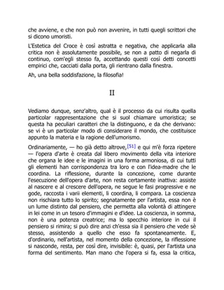che avviene, e che non può non avvenire, in tutti quegli scrittori che
si dicono umoristi.
L'Estetica del Croce è così astratta e negativa, che applicarla alla
critica non è assolutamente possibile, se non a patto di negarla di
continuo, com'egli stesso fa, accettando questi così detti concetti
empirici che, cacciati dalla porta, gli rientrano dalla finestra.
Ah, una bella soddisfazione, la filosofia!
II
Vediamo dunque, senz'altro, qual è il processo da cui risulta quella
particolar rappresentazione che si suol chiamare umoristica; se
questa ha peculiari caratteri che la distinguono, e da che derivano:
se vi è un particolar modo di considerare il mondo, che costituisce
appunto la materia e la ragione dell'umorismo.
Ordinariamente, — ho già detto altrove,[51] e qui m'è forza ripetere
— l'opera d'arte è creata dal libero movimento della vita interiore
che organa le idee e le imagini in una forma armoniosa, di cui tutti
gli elementi han corrispondenza tra loro e con l'idea-madre che le
coordina. La riflessione, durante la concezione, come durante
l'esecuzione dell'opera d'arte, non resta certamente inattiva: assiste
al nascere e al crescere dell'opera, ne segue le fasi progressive e ne
gode, raccosta i varii elementi, li coordina, li compara. La coscienza
non rischiara tutto lo spirito; segnatamente per l'artista, essa non è
un lume distinto dal pensiero, che permetta alla volontà di attingere
in lei come in un tesoro d'immagini e d'idee. La coscienza, in somma,
non è una potenza creatrice; ma lo specchio interiore in cui il
pensiero si rimira; si può dire anzi ch'essa sia il pensiero che vede sè
stesso, assistendo a quello che esso fa spontaneamente. E,
d'ordinario, nell'artista, nel momento della concezione, la riflessione
si nasconde, resta, per così dire, invisibile: è, quasi, per l'artista una
forma del sentimento. Man mano che l'opera si fa, essa la critica,
 