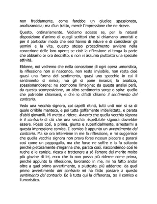 non freddamente, come farebbe un giudice spassionato,
analizzandola; ma d'un tratto, mercè l'impressione che ne riceve.
Questo, ordinariamente. Vediamo adesso se, per la natural
disposizione d'animo di quegli scrittori che si chiamano umoristi e
per il particolar modo che essi hanno di intuire e di considerar gli
uomini e la vita, questo stesso procedimento avviene nella
concezione delle loro opere; se cioè la riflessione vi tenga la parte
che abbiamo or ora descritto, o non vi assuma piuttosto una speciale
attività.
Ebbene, noi vedremo che nella concezione di ogni opera umoristica,
la riflessione non si nasconde, non resta invisibile, non resta cioè
quasi una forma del sentimento, quasi uno specchio in cui il
sentimento si rimira; ma gli si pone innanzi; lo analizza,
spassionandosene; ne scompone l'imagine; da questa analisi però,
da questa scomposizione, un altro sentimento sorge o spira: quello
che potrebbe chiamarsi, e che io difatti chiamo il sentimento del
contrario.
Vedo una vecchia signora, coi capelli ritinti, tutti unti non si sa di
quale orribile manteca, e poi tutta goffamente imbellettata, e parata
d'abiti giovanili. Mi metto a ridere. Avverto che quella vecchia signora
è il contrario di ciò che una vecchia rispettabile signora dovrebbe
essere. Posso così, a prima, giunta e superficialmente, arrestarmi a
questa impressione comica. Il comico è appunto un avvertimento del
contrario. Ma se ora interviene in me la riflessione, e mi suggerisce
che quella vecchia signora non prova forse nessun piacere a pararsi
così come un pappagallo, ma che forse ne soffre e lo fa soltanto
perchè pietosamente s'inganna che, parata così, nascondendo così le
rughe e le canizie, riesca a trattenere a sè l'amore del marito molto
più giovine di lei, ecco che io non posso più riderne come prima,
perchè appunto la riflessione, lavorando in me, mi ha fatto andar
oltre a quel primo avvertimento, o piuttosto, più addentro: da quel
primo avvertimento del contrario mi ha fatto passare a questo
sentimento del contrario. Ed è tutta qui la differenza, tra il comico e
l'umoristico.
 