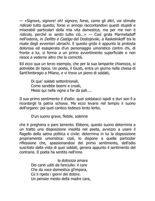 — «Signore, signore! oh! signore, forse, come gli altri, voi stimate
ridicolo tutto questo; forse vi annojo raccontandovi questi stupidi e
miserabili particolari della mia vita domestica; ma per me non è
ridicolo, perchè io sento tutto ciò...» — Così grida Marmeladoff
nell'osteria, in Delitto e Castigo del Dostojevski, a Raskolnikoff tra le
risate degli avventori ubriachi. E questo grido è appunto la protesta
dolorosa ed esasperata d'un personaggio umoristico contro chi, di
fronte a lui, si ferma a un primo avvertimento superficiale e non
riesce a vederne altro che la comicità.
Ed ecco qua un terzo esempio, che per la sua lampante chiarezza, si
potrebbe dir tipico. Un poeta, il Giusti, entra un giorno nella chiesa di
Sant'Ambrogio a Milano, e vi trova un pieno di soldati,
Di que' soldati settentrionali,
Come sarebbe boemi e croati,
Messi qui nella vigna a far da pali....
Il suo primo sentimento è d'odio: quei soldatacci ispidi e duri son lì a
ricordargli la patria schiava. Ma ecco levarsi nel tempio il suono
dell'organo: poi quel cantico tedesco lento lento,
D'un suono grave, flebile, solenne
che è preghiera e pare lamento. Ebbene, questo suono determina a
un tratto una disposizione insolita nel poeta, avvezzo a usare il
flagello della satira politica e civile: determina in lui la disposizione
propriamente umoristica: cioè, lo dispone a quella particolar
riflessione che, spassionandosi del primo sentimento, dell'odio
suscitato dalla vista di quei soldati, genera appunto il sentimento del
contrario. Il poeta ha sentito nell'inno
la dolcezza amara
Dei canti uditi da fanciullo: il core
Che da voce domestica gl'impara,
Ce li ripete i giorni del dolore.
Un pensier mesto della madre cara,
 