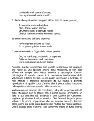 Un desiderio di pace e d'amore,
Uno sgomento di lontano esilio...
E riflette che quei soldati, strappati ai loro tetti da un re pauroso,
A dura vita, a dura disciplina
Muti, derisi, solitari stanno,
Strumenti ciechi d'occhiuta rapina
Che lor non tocca e che forse non sanno.
Ed ecco il contrario dell'odio di prima:
Povera gente! lontana da' suoi
In un paese qui che le vuol male...
Il poeta è costretto a fuggir dalla chiesa perchè
Qui, se non fuggo, abbraccio un caporale,
Colla su' brava mazza di nocciuolo
Duro e piantato lì come un piuolo.
Notando questo, avvertendo cioè questo sentimento del contrario
che nasce da una speciale attività della riflessione, io non esco
affatto dal campo della critica estetica e psicologica. L'analisi
psicologica di questa poesia è il necessario fondamento della
valutazione estetica di essa. Io non posso intenderne la bellezza, se
non intendo il processo psicologico da cui risulta la perfetta
riproduzione di quello stato d'animo che il poeta voleva suscitare,
nella quale consiste appunto la bellezza estetica.
Vediamo ora un esempio più complesso, nel quale la speciale attività
della riflessione non si scopre così a prima giunta; prendiamo un
libro di cui abbiamo già discorso: il Don Quijote del Cervantes.
Vogliamo giudicarne il valore estetico. Che faremo? Dopo la prima
lettura e la prima impressione che ne avremo ricevuto, terremo
conto anche qui dello stato d'animo che l'autore ha voluto suscitare.
Qual'è questo stato d'animo? Noi vorremmo ridere di tutto quanto
 